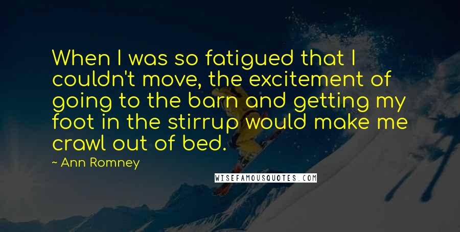 Ann Romney Quotes: When I was so fatigued that I couldn't move, the excitement of going to the barn and getting my foot in the stirrup would make me crawl out of bed.