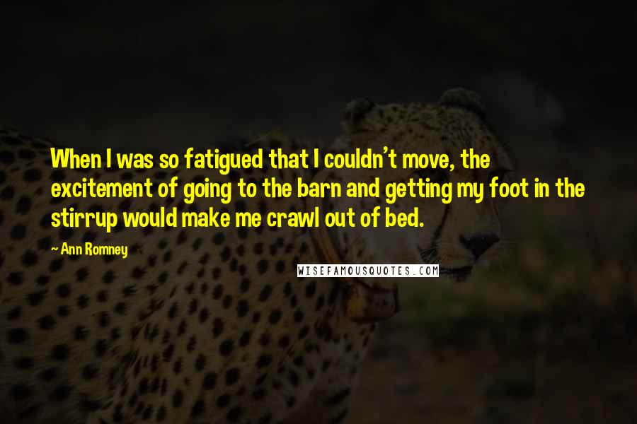 Ann Romney Quotes: When I was so fatigued that I couldn't move, the excitement of going to the barn and getting my foot in the stirrup would make me crawl out of bed.