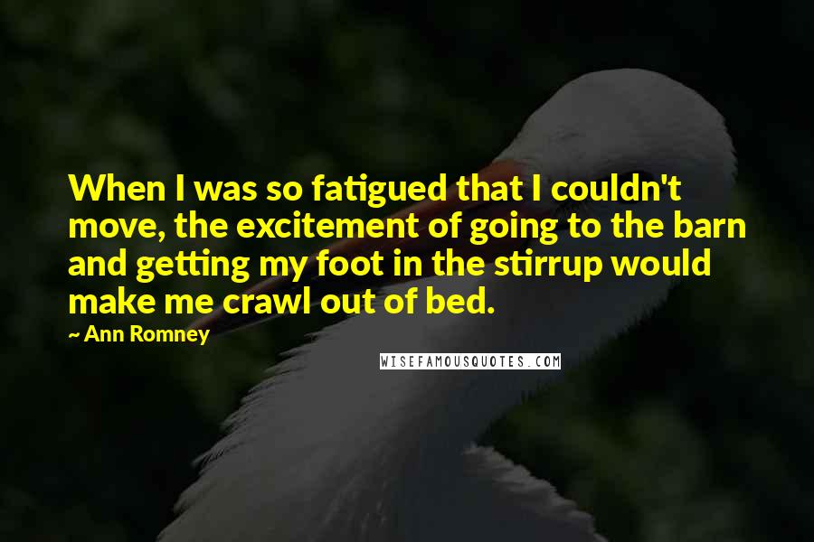 Ann Romney Quotes: When I was so fatigued that I couldn't move, the excitement of going to the barn and getting my foot in the stirrup would make me crawl out of bed.
