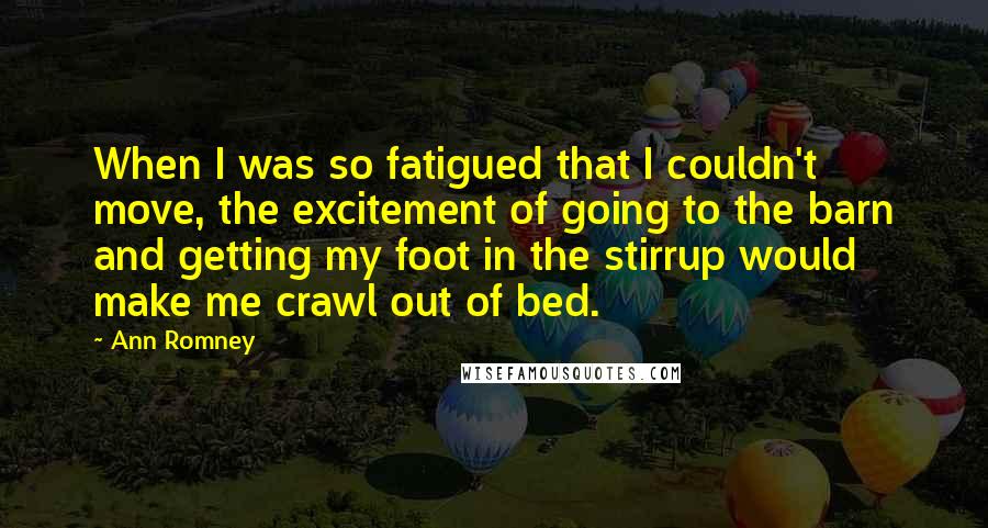 Ann Romney Quotes: When I was so fatigued that I couldn't move, the excitement of going to the barn and getting my foot in the stirrup would make me crawl out of bed.