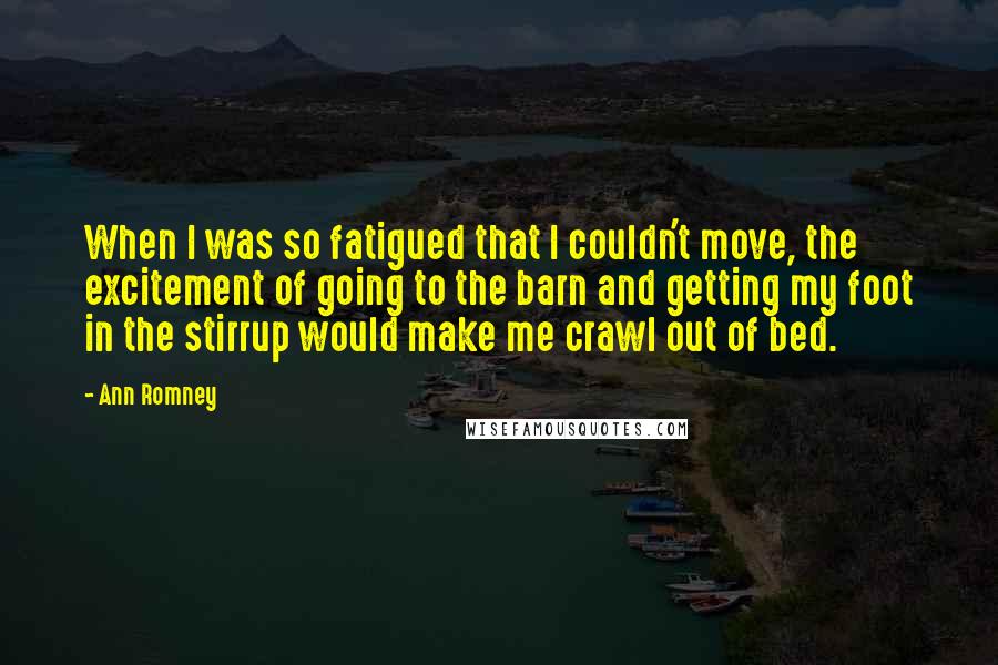 Ann Romney Quotes: When I was so fatigued that I couldn't move, the excitement of going to the barn and getting my foot in the stirrup would make me crawl out of bed.