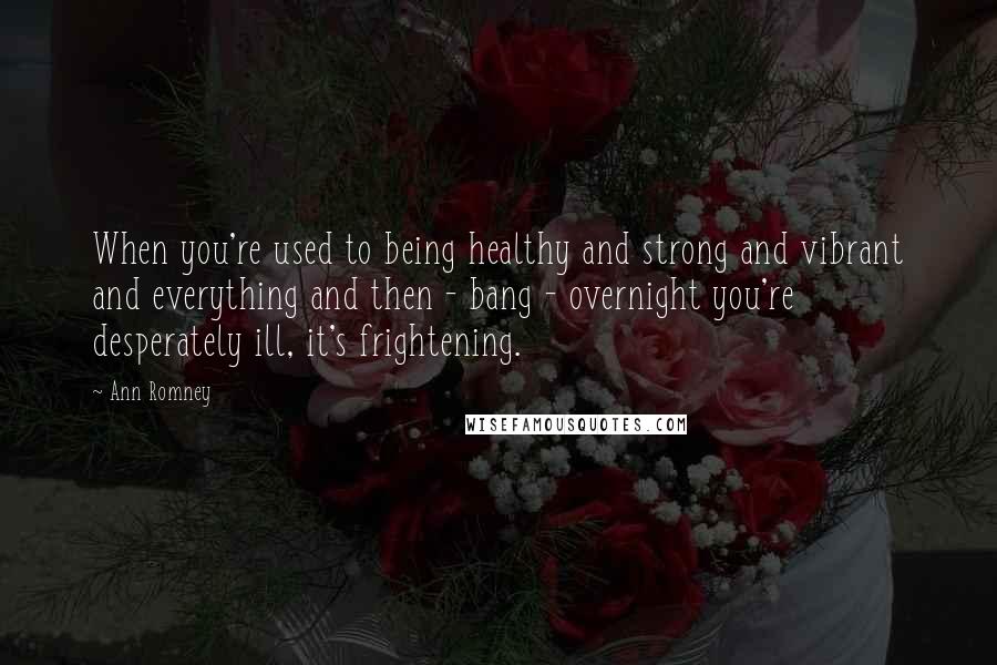 Ann Romney Quotes: When you're used to being healthy and strong and vibrant and everything and then - bang - overnight you're desperately ill, it's frightening.