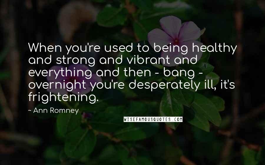 Ann Romney Quotes: When you're used to being healthy and strong and vibrant and everything and then - bang - overnight you're desperately ill, it's frightening.