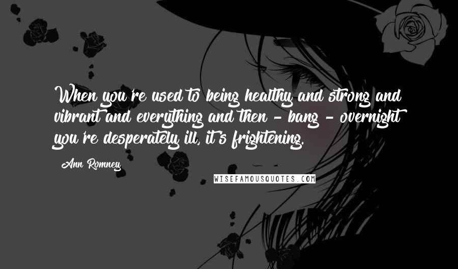 Ann Romney Quotes: When you're used to being healthy and strong and vibrant and everything and then - bang - overnight you're desperately ill, it's frightening.