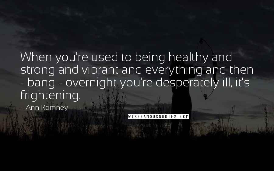 Ann Romney Quotes: When you're used to being healthy and strong and vibrant and everything and then - bang - overnight you're desperately ill, it's frightening.