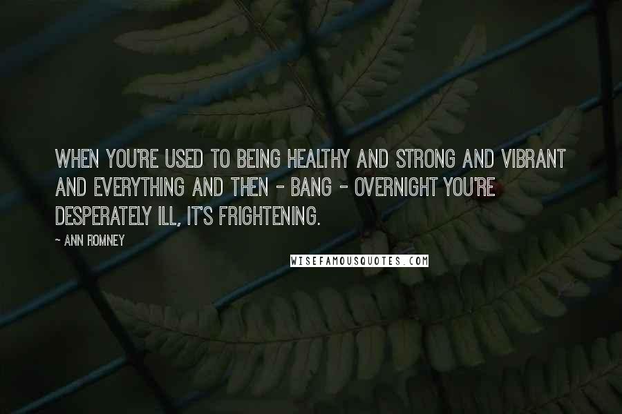 Ann Romney Quotes: When you're used to being healthy and strong and vibrant and everything and then - bang - overnight you're desperately ill, it's frightening.