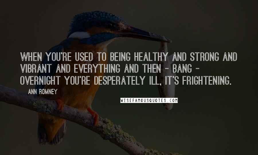 Ann Romney Quotes: When you're used to being healthy and strong and vibrant and everything and then - bang - overnight you're desperately ill, it's frightening.