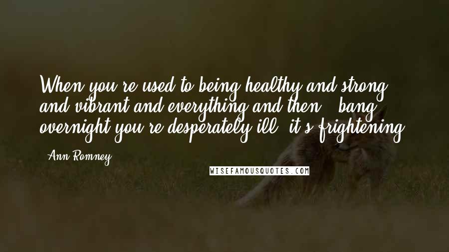 Ann Romney Quotes: When you're used to being healthy and strong and vibrant and everything and then - bang - overnight you're desperately ill, it's frightening.