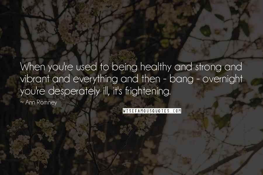 Ann Romney Quotes: When you're used to being healthy and strong and vibrant and everything and then - bang - overnight you're desperately ill, it's frightening.