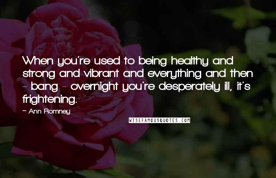 Ann Romney Quotes: When you're used to being healthy and strong and vibrant and everything and then - bang - overnight you're desperately ill, it's frightening.