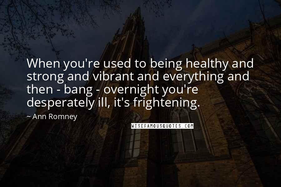 Ann Romney Quotes: When you're used to being healthy and strong and vibrant and everything and then - bang - overnight you're desperately ill, it's frightening.