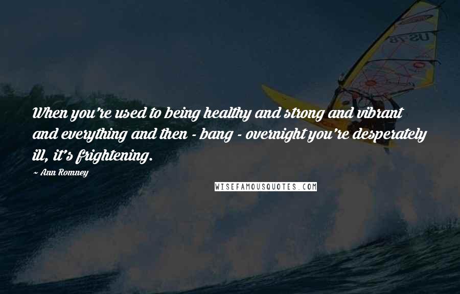 Ann Romney Quotes: When you're used to being healthy and strong and vibrant and everything and then - bang - overnight you're desperately ill, it's frightening.