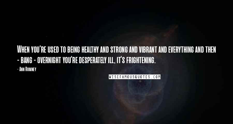 Ann Romney Quotes: When you're used to being healthy and strong and vibrant and everything and then - bang - overnight you're desperately ill, it's frightening.