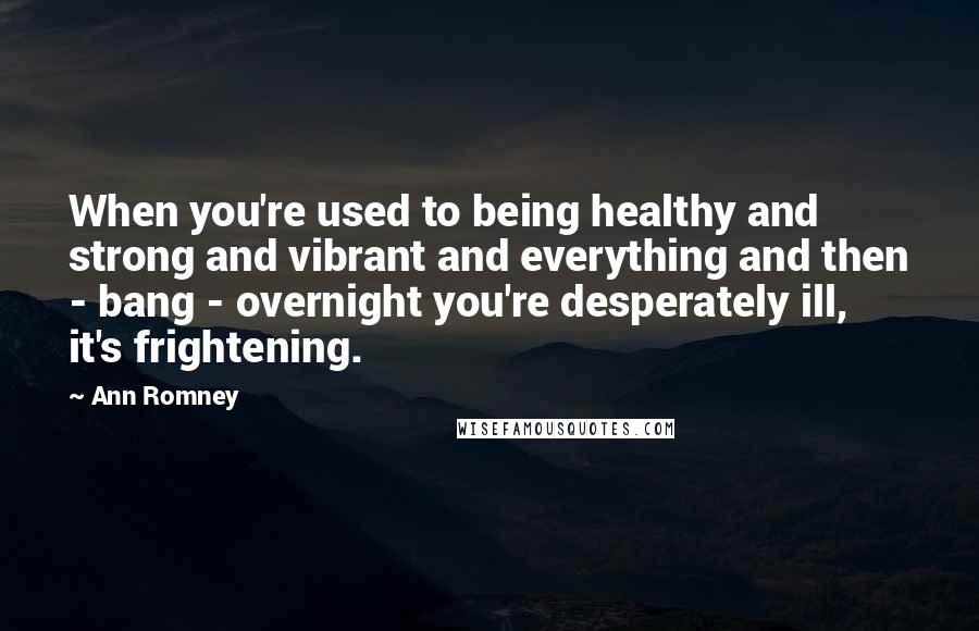 Ann Romney Quotes: When you're used to being healthy and strong and vibrant and everything and then - bang - overnight you're desperately ill, it's frightening.