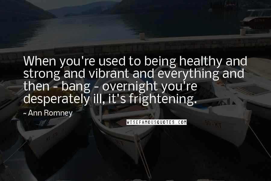 Ann Romney Quotes: When you're used to being healthy and strong and vibrant and everything and then - bang - overnight you're desperately ill, it's frightening.