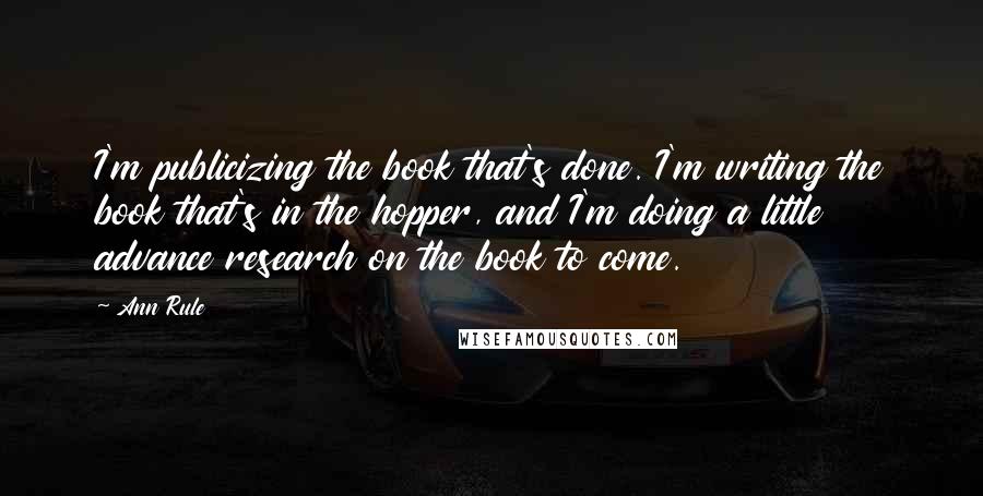 Ann Rule Quotes: I'm publicizing the book that's done. I'm writing the book that's in the hopper, and I'm doing a little advance research on the book to come.