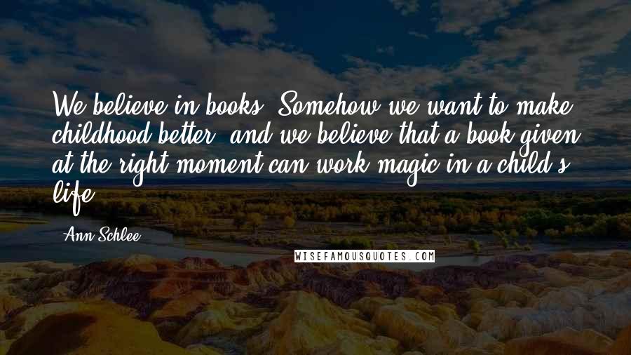 Ann Schlee Quotes: We believe in books. Somehow we want to make childhood better, and we believe that a book given at the right moment can work magic in a child's life.