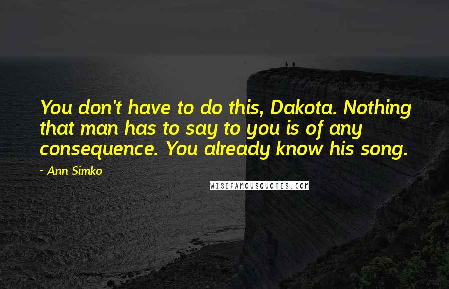 Ann Simko Quotes: You don't have to do this, Dakota. Nothing that man has to say to you is of any consequence. You already know his song.