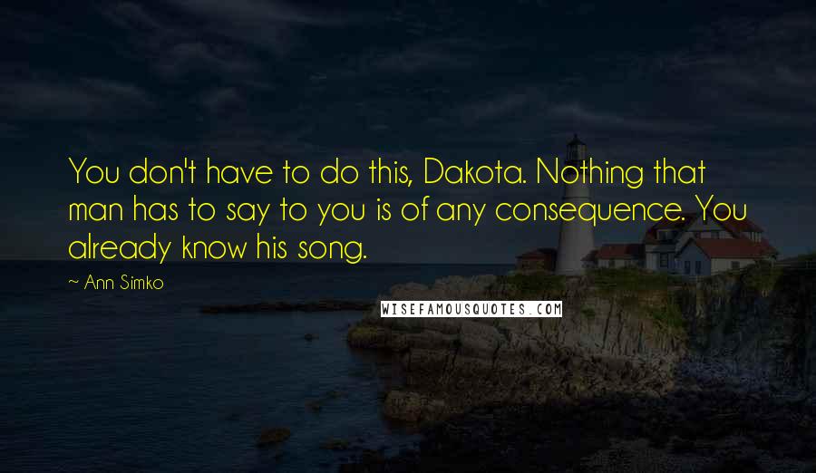 Ann Simko Quotes: You don't have to do this, Dakota. Nothing that man has to say to you is of any consequence. You already know his song.