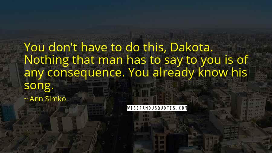 Ann Simko Quotes: You don't have to do this, Dakota. Nothing that man has to say to you is of any consequence. You already know his song.