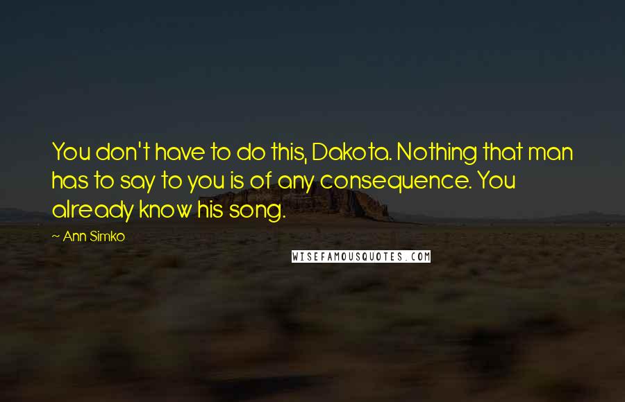 Ann Simko Quotes: You don't have to do this, Dakota. Nothing that man has to say to you is of any consequence. You already know his song.