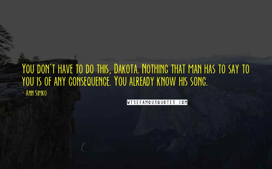 Ann Simko Quotes: You don't have to do this, Dakota. Nothing that man has to say to you is of any consequence. You already know his song.