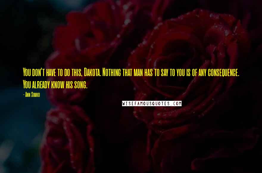 Ann Simko Quotes: You don't have to do this, Dakota. Nothing that man has to say to you is of any consequence. You already know his song.