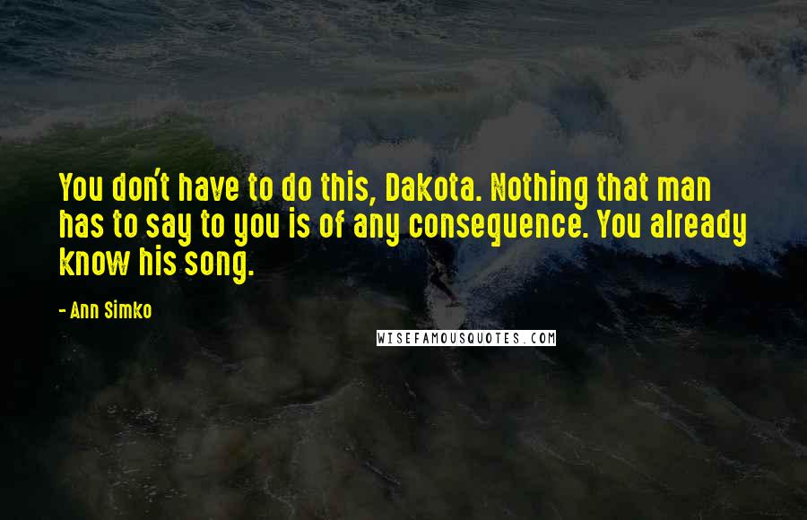 Ann Simko Quotes: You don't have to do this, Dakota. Nothing that man has to say to you is of any consequence. You already know his song.