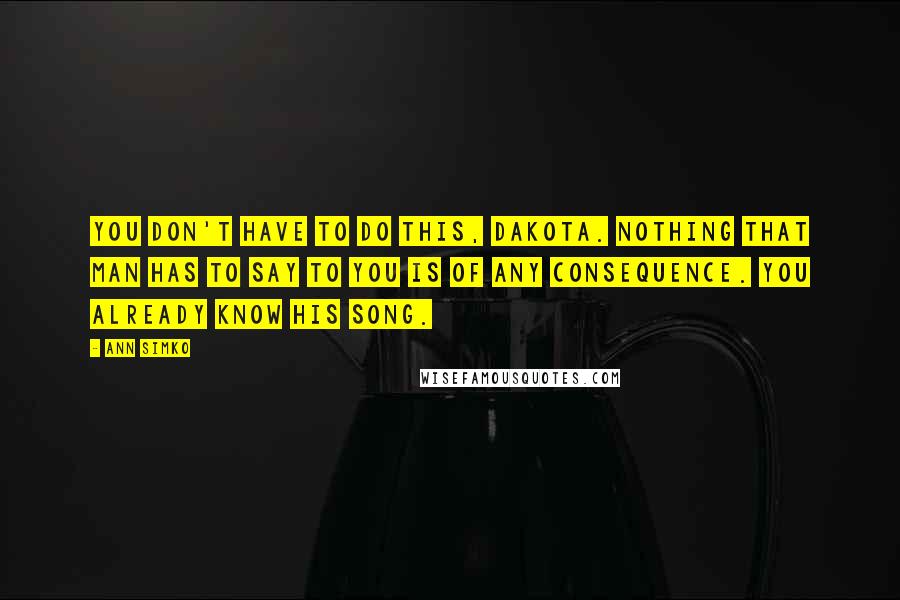 Ann Simko Quotes: You don't have to do this, Dakota. Nothing that man has to say to you is of any consequence. You already know his song.