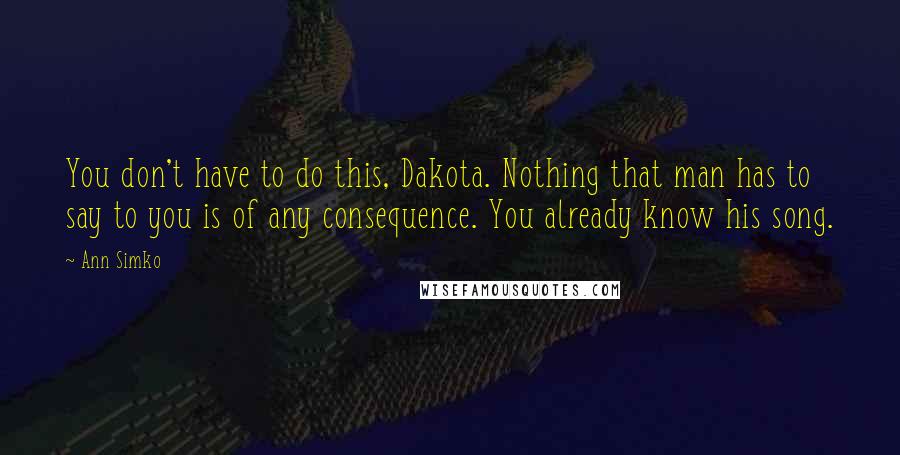 Ann Simko Quotes: You don't have to do this, Dakota. Nothing that man has to say to you is of any consequence. You already know his song.