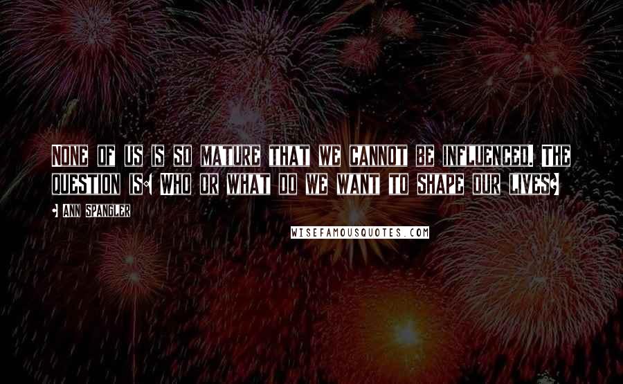 Ann Spangler Quotes: None of us is so mature that we cannot be influenced. The question is: Who or what do we want to shape our lives?