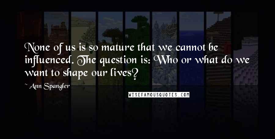 Ann Spangler Quotes: None of us is so mature that we cannot be influenced. The question is: Who or what do we want to shape our lives?