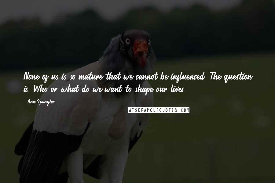 Ann Spangler Quotes: None of us is so mature that we cannot be influenced. The question is: Who or what do we want to shape our lives?