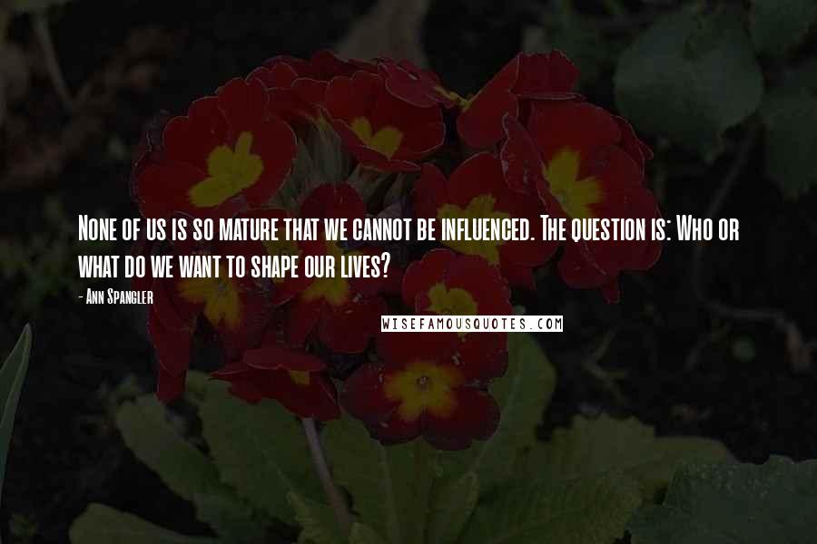 Ann Spangler Quotes: None of us is so mature that we cannot be influenced. The question is: Who or what do we want to shape our lives?