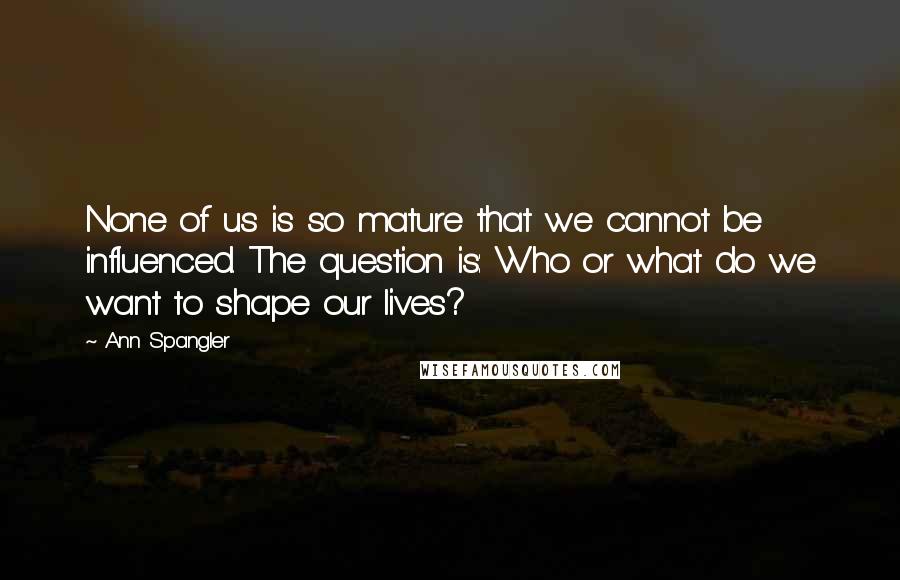 Ann Spangler Quotes: None of us is so mature that we cannot be influenced. The question is: Who or what do we want to shape our lives?