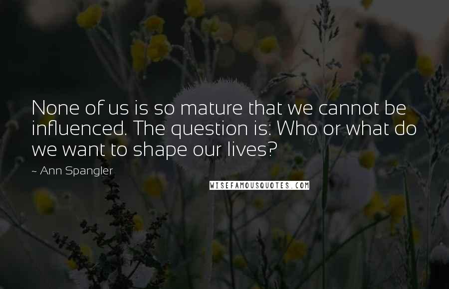 Ann Spangler Quotes: None of us is so mature that we cannot be influenced. The question is: Who or what do we want to shape our lives?