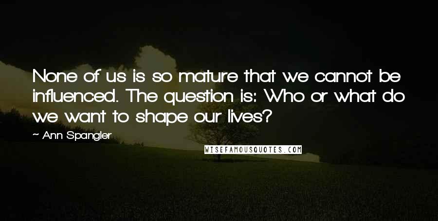 Ann Spangler Quotes: None of us is so mature that we cannot be influenced. The question is: Who or what do we want to shape our lives?