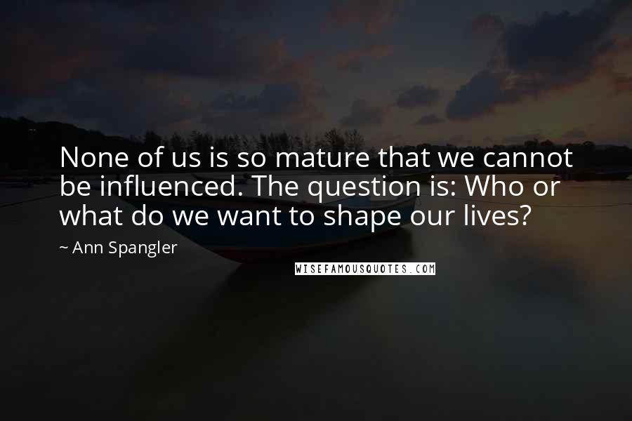 Ann Spangler Quotes: None of us is so mature that we cannot be influenced. The question is: Who or what do we want to shape our lives?