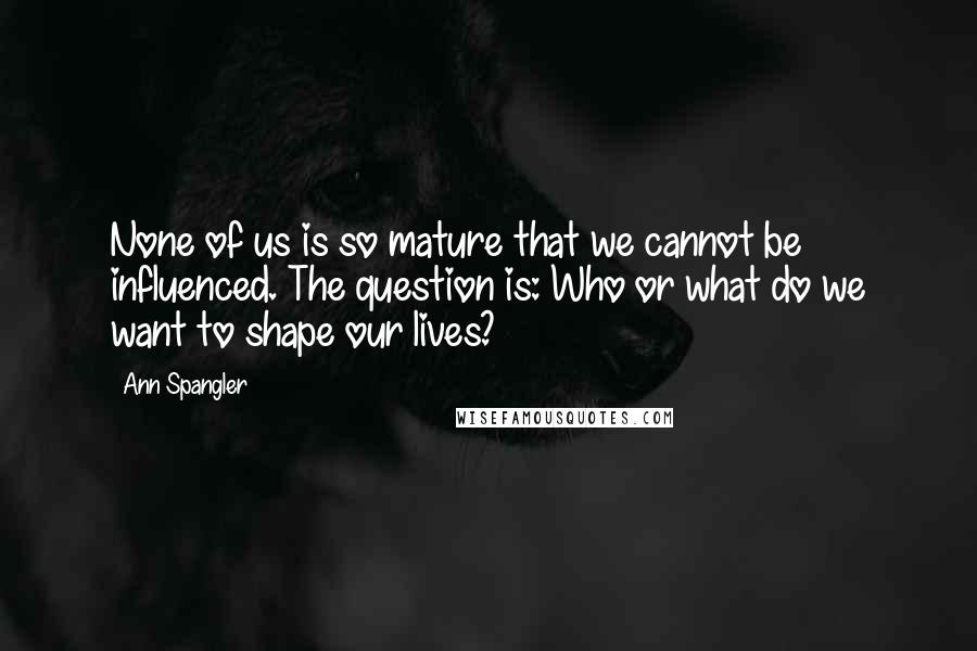 Ann Spangler Quotes: None of us is so mature that we cannot be influenced. The question is: Who or what do we want to shape our lives?