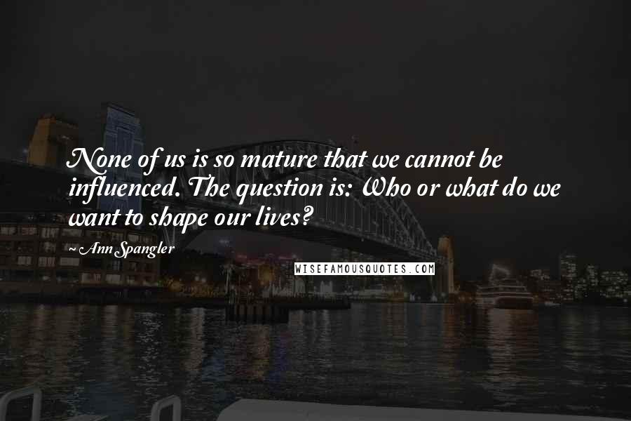 Ann Spangler Quotes: None of us is so mature that we cannot be influenced. The question is: Who or what do we want to shape our lives?