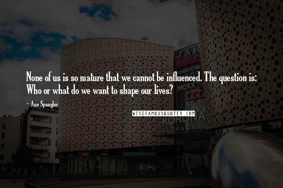 Ann Spangler Quotes: None of us is so mature that we cannot be influenced. The question is: Who or what do we want to shape our lives?