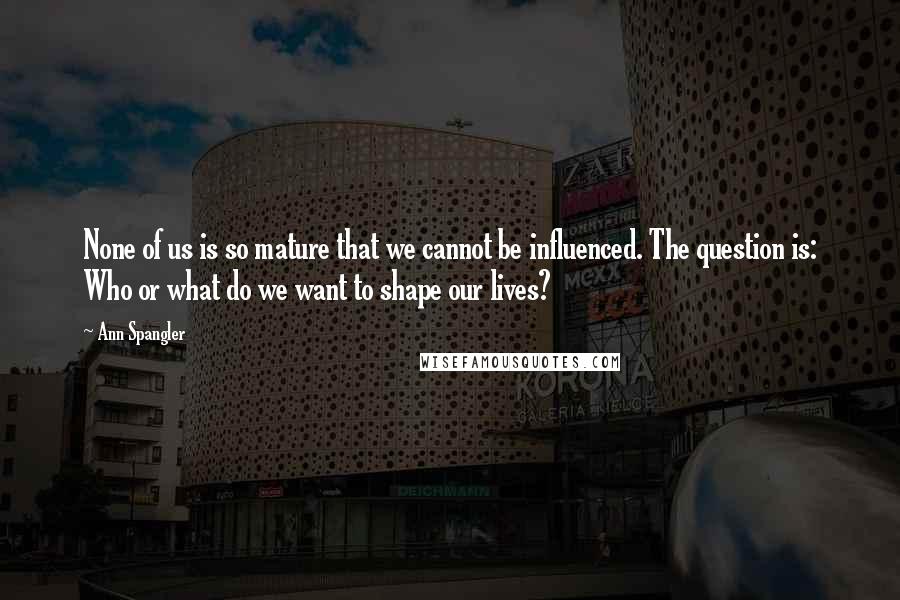 Ann Spangler Quotes: None of us is so mature that we cannot be influenced. The question is: Who or what do we want to shape our lives?