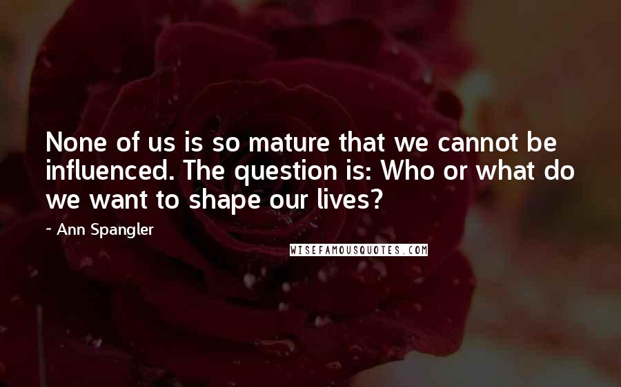 Ann Spangler Quotes: None of us is so mature that we cannot be influenced. The question is: Who or what do we want to shape our lives?