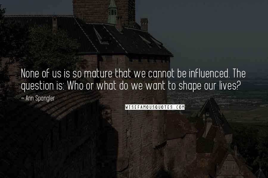 Ann Spangler Quotes: None of us is so mature that we cannot be influenced. The question is: Who or what do we want to shape our lives?