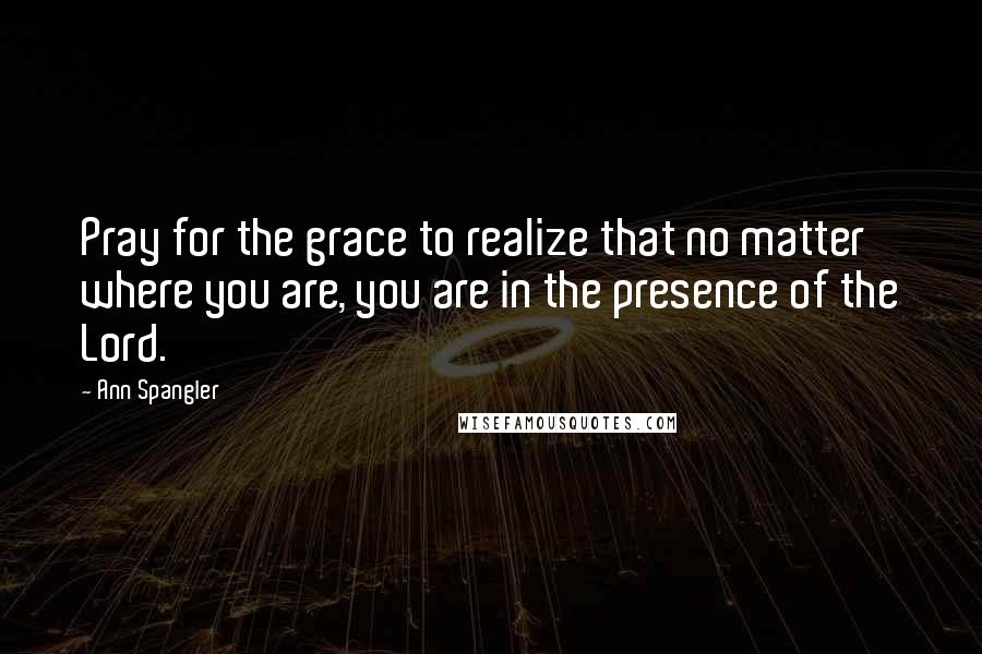 Ann Spangler Quotes: Pray for the grace to realize that no matter where you are, you are in the presence of the Lord.
