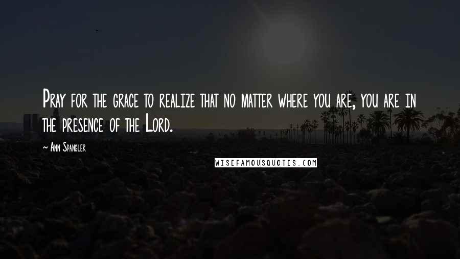 Ann Spangler Quotes: Pray for the grace to realize that no matter where you are, you are in the presence of the Lord.