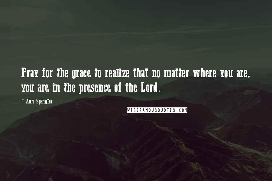 Ann Spangler Quotes: Pray for the grace to realize that no matter where you are, you are in the presence of the Lord.