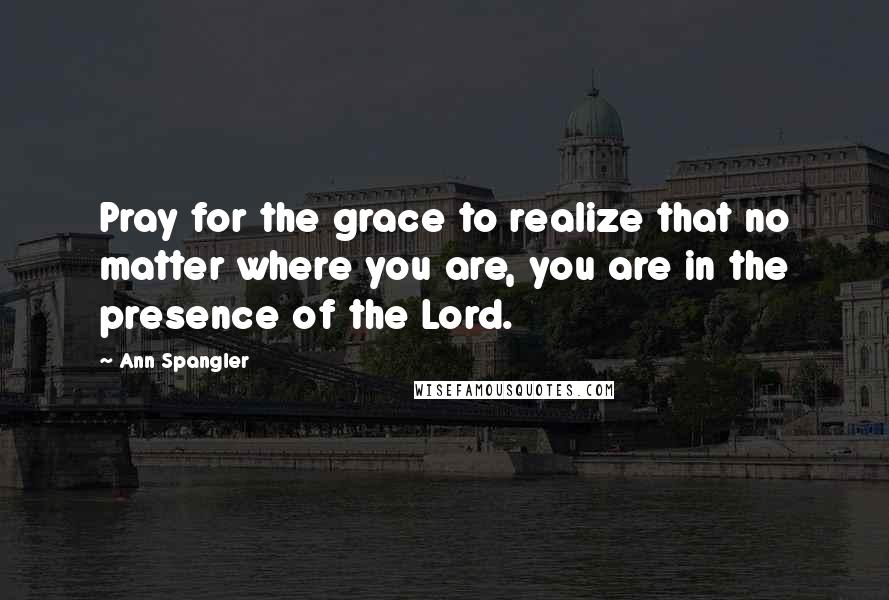 Ann Spangler Quotes: Pray for the grace to realize that no matter where you are, you are in the presence of the Lord.