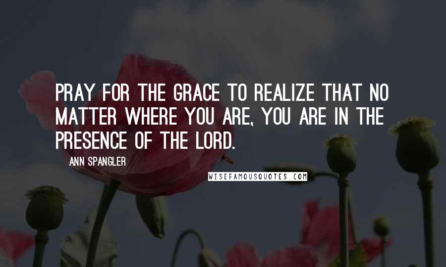 Ann Spangler Quotes: Pray for the grace to realize that no matter where you are, you are in the presence of the Lord.