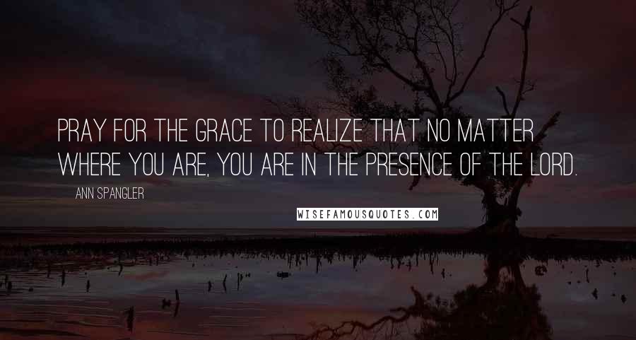 Ann Spangler Quotes: Pray for the grace to realize that no matter where you are, you are in the presence of the Lord.